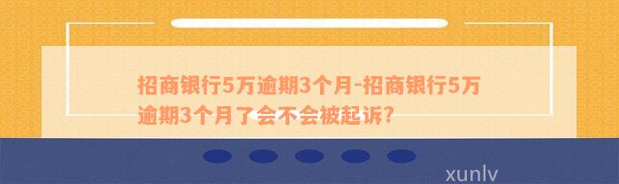 招商银行5万逾期3个月-招商银行5万逾期3个月了会不会被起诉?