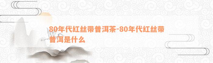 80年代红丝带普洱茶-80年代红丝带普洱是什么