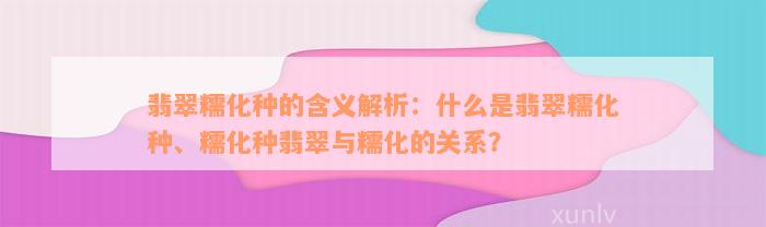 翡翠糯化种的含义解析：什么是翡翠糯化种、糯化种翡翠与糯化的关系？