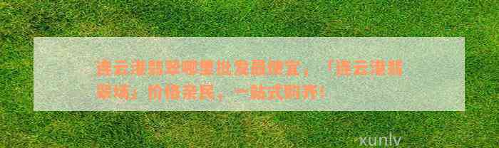 连云港翡翠哪里批发最便宜，「连云港翡翠场」价格亲民，一站式购齐！