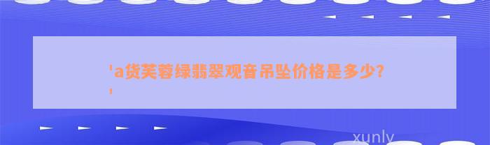 'a货芙蓉绿翡翠观音吊坠价格是多少？'