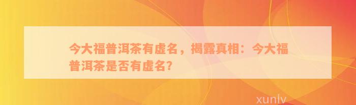 今大福普洱茶有虚名，揭露真相：今大福普洱茶是否有虚名？