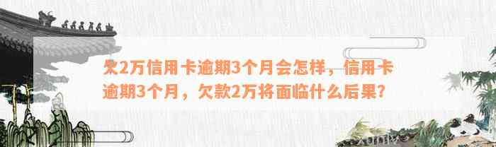 欠2万信用卡逾期3个月会怎样，信用卡逾期3个月，欠款2万将面临什么后果？