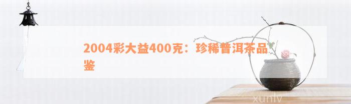 2004彩大益400克：珍稀普洱茶品鉴