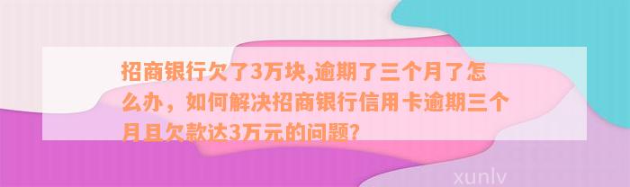 招商银行欠了3万块,逾期了三个月了怎么办，如何解决招商银行信用卡逾期三个月且欠款达3万元的问题？