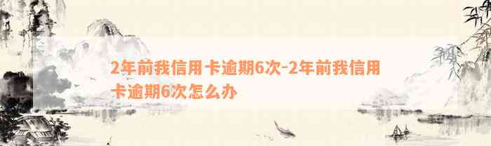 2年前我信用卡逾期6次-2年前我信用卡逾期6次怎么办