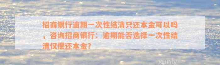 招商银行逾期一次性结清只还本金可以吗，咨询招商银行：逾期能否选择一次性结清仅偿还本金？