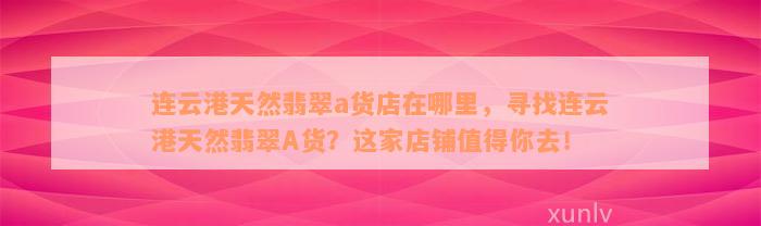 连云港天然翡翠a货店在哪里，寻找连云港天然翡翠A货？这家店铺值得你去！