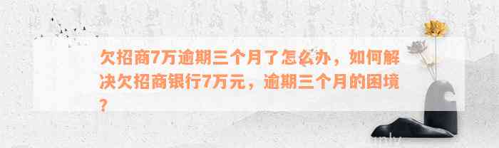 欠招商7万逾期三个月了怎么办，如何解决欠招商银行7万元，逾期三个月的困境？