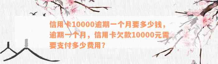 信用卡10000逾期一个月要多少钱，逾期一个月，信用卡欠款10000元需要支付多少费用？