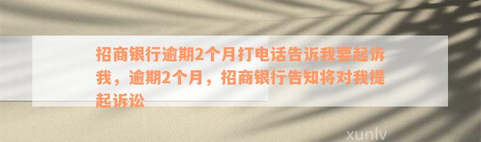 招商银行逾期2个月打电话告诉我要起诉我，逾期2个月，招商银行告知将对我提起诉讼