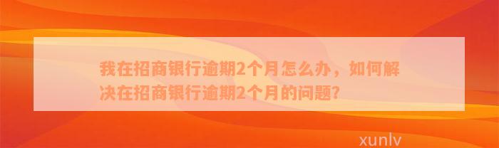 我在招商银行逾期2个月怎么办，如何解决在招商银行逾期2个月的问题？