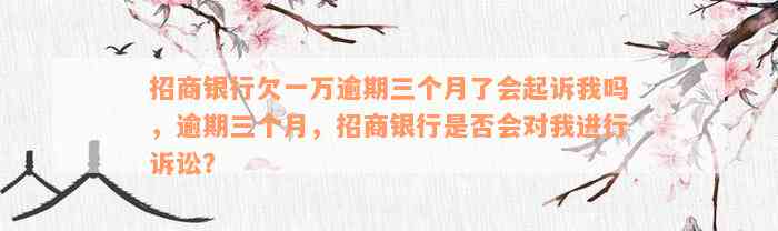 招商银行欠一万逾期三个月了会起诉我吗，逾期三个月，招商银行是否会对我进行诉讼？