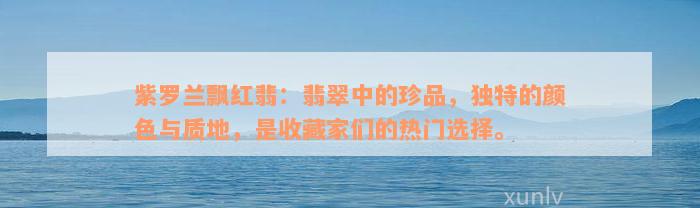 紫罗兰飘红翡：翡翠中的珍品，独特的颜色与质地，是收藏家们的热门选择。