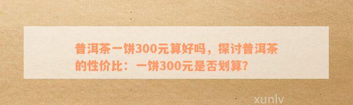 普洱茶一饼300元算好吗，探讨普洱茶的性价比：一饼300元是否划算？