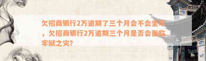 欠招商银行2万逾期了三个月会不会坐牢，欠招商银行2万逾期三个月是否会面临牢狱之灾？