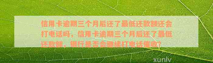 信用卡逾期三个月后还了最低还款额还会打电话吗，信用卡逾期三个月后还了最低还款额，银行是否会继续打电话催收？