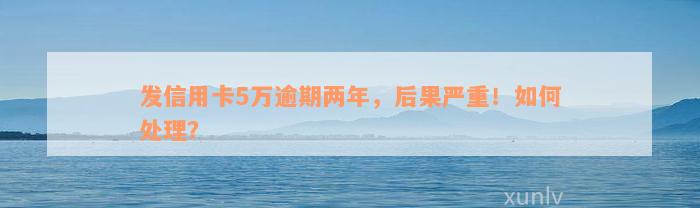 发信用卡5万逾期两年，后果严重！如何处理？