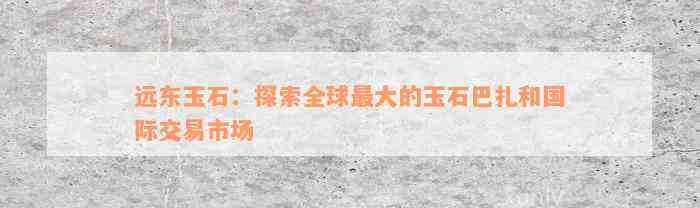 远东玉石：探索全球最大的玉石巴扎和国际交易市场