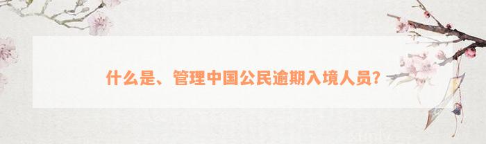 什么是、管理中国公民逾期入境人员？