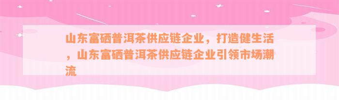 山东富硒普洱茶供应链企业，打造健生活，山东富硒普洱茶供应链企业引领市场潮流