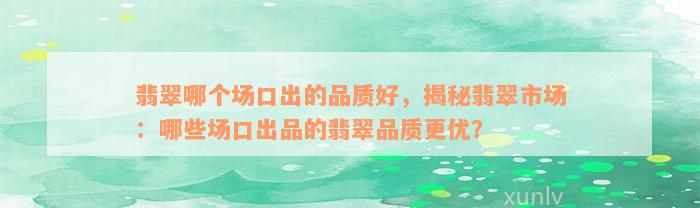 翡翠哪个场口出的品质好，揭秘翡翠市场：哪些场口出品的翡翠品质更优？