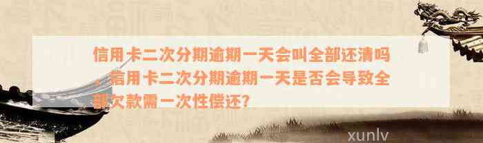 信用卡二次分期逾期一天会叫全部还清吗，信用卡二次分期逾期一天是否会导致全部欠款需一次性偿还？