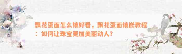 飘花蛋面怎么镶好看，飘花蛋面镶嵌教程：如何让珠宝更加美丽动人？