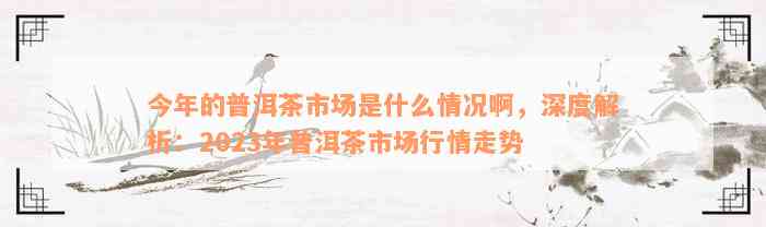 今年的普洱茶市场是什么情况啊，深度解析：2023年普洱茶市场行情走势