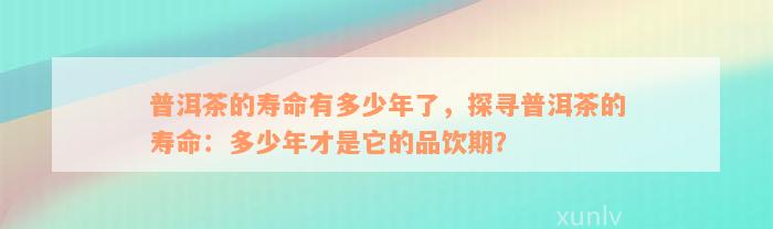 普洱茶的寿命有多少年了，探寻普洱茶的寿命：多少年才是它的品饮期？