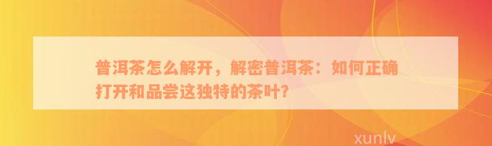 普洱茶怎么解开，解密普洱茶：如何正确打开和品尝这独特的茶叶？