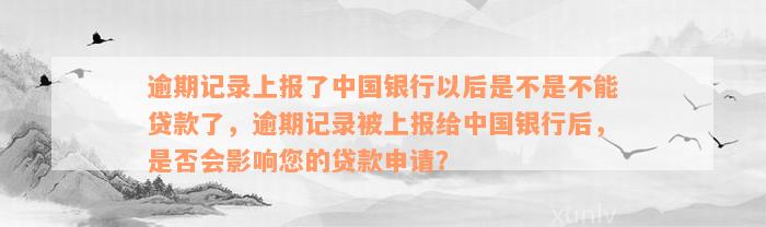 逾期记录上报了中国银行以后是不是不能贷款了，逾期记录被上报给中国银行后，是否会影响您的贷款申请？