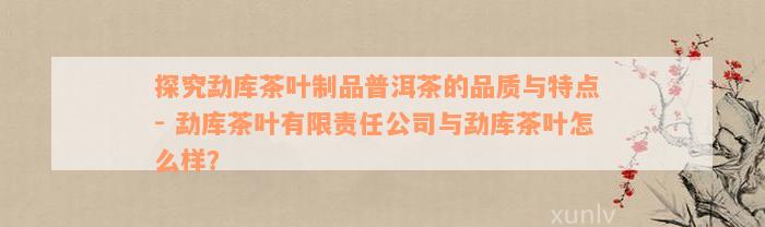 探究勐库茶叶制品普洱茶的品质与特点 - 勐库茶叶有限责任公司与勐库茶叶怎么样？