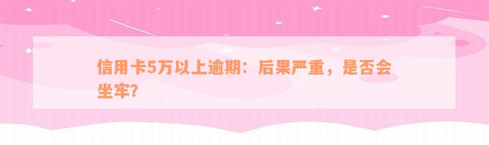 信用卡5万以上逾期：后果严重，是否会坐牢？