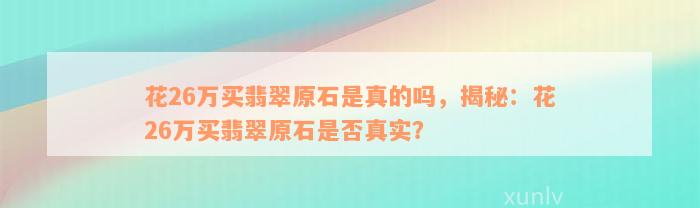 花26万买翡翠原石是真的吗，揭秘：花26万买翡翠原石是否真实？