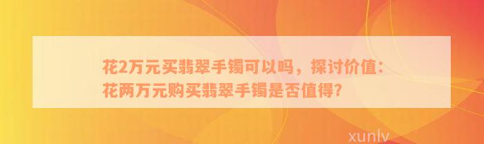 花2万元买翡翠手镯可以吗，探讨价值：花两万元购买翡翠手镯是否值得？