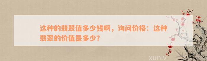 这种的翡翠值多少钱啊，询问价格：这种翡翠的价值是多少？