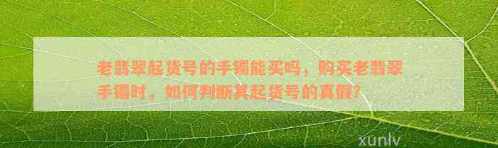 老翡翠起货号的手镯能买吗，购买老翡翠手镯时，如何判断其起货号的真假？