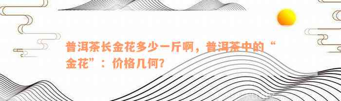 普洱茶长金花多少一斤啊，普洱茶中的“金花”：价格几何？