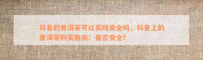 抖音的普洱茶可以买吗安全吗，抖音上的普洱茶购买指南：是否安全？