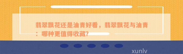 翡翠飘花还是油青好看，翡翠飘花与油青：哪种更值得收藏？