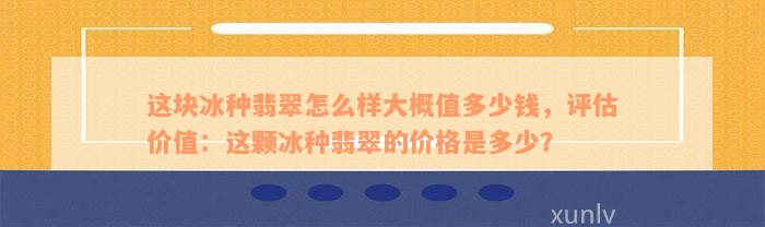 这块冰种翡翠怎么样大概值多少钱，评估价值：这颗冰种翡翠的价格是多少？