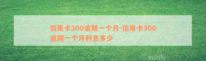 信用卡300逾期一个月-信用卡300逾期一个月利息多少