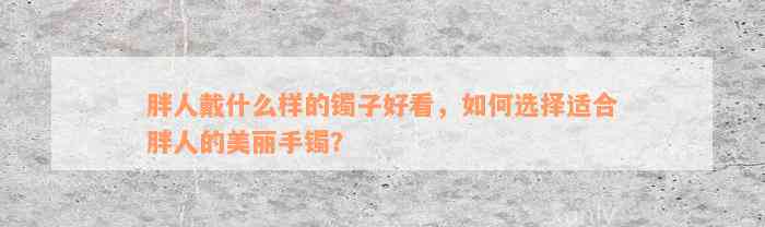 胖人戴什么样的镯子好看，如何选择适合胖人的美丽手镯？