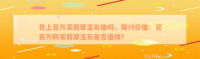 花上百万买翡翠玉石值吗，探讨价值：花百万购买翡翠玉石是否值得？