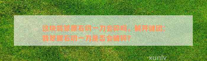 这块翡翠原石切一刀会碎吗，解开谜团：翡翠原石切一刀是否会破碎？