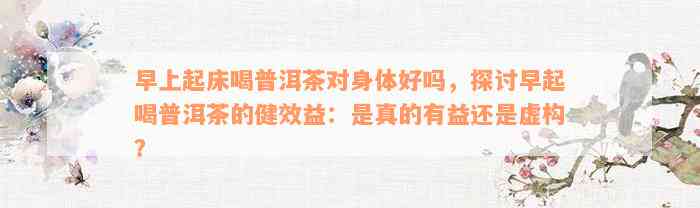 早上起床喝普洱茶对身体好吗，探讨早起喝普洱茶的健效益：是真的有益还是虚构？