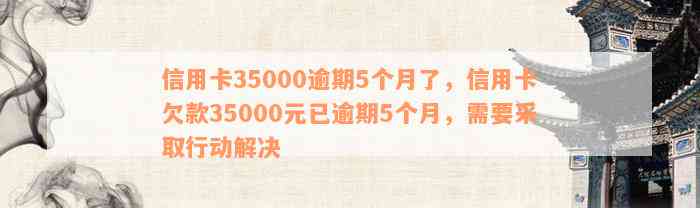 信用卡35000逾期5个月了，信用卡欠款35000元已逾期5个月，需要采取行动解决