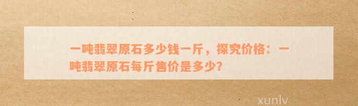 一吨翡翠原石多少钱一斤，探究价格：一吨翡翠原石每斤售价是多少？