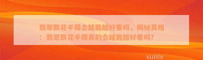 翡翠飘花手镯会越戴越好看吗，揭秘真相：翡翠飘花手镯真的会越戴越好看吗？